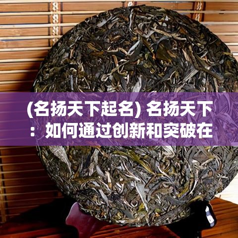 (名扬天下起名) 名扬天下：如何通过创新和突破在全球市场中赢得声誉？成功策略解析与案例研究分享